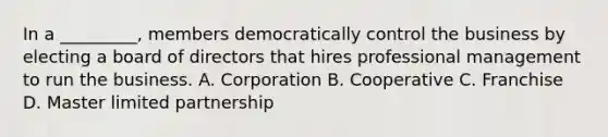 In a _________, members democratically control the business by electing a board of directors that hires professional management to run the business. A. Corporation B. Cooperative C. Franchise D. Master limited partnership