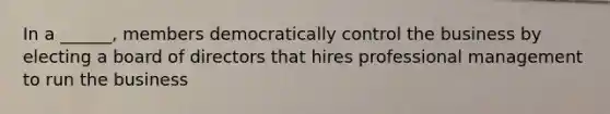 In a ______, members democratically control the business by electing a board of directors that hires professional management to run the business