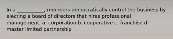 In a ___________, members democratically control the business by electing a board of directors that hires professional management. a. corporation b. cooperative c. franchise d. master limited partnership