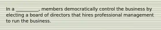 In a __________, members democratically control the business by electing a board of directors that hires professional management to run the business.