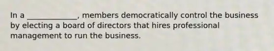 In a _____________, members democratically control the business by electing a board of directors that hires professional management to run the business.