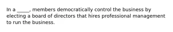 In a _____, members democratically control the business by electing a board of directors that hires professional management to run the business.