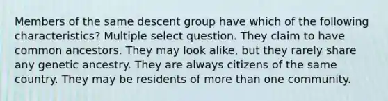 Members of the same descent group have which of the following characteristics? Multiple select question. They claim to have common ancestors. They may look alike, but they rarely share any genetic ancestry. They are always citizens of the same country. They may be residents of more than one community.