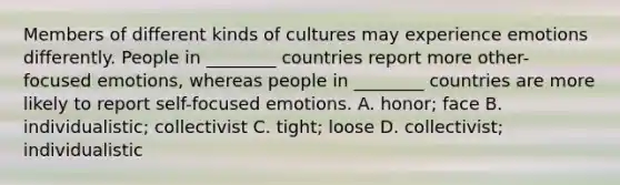 Members of different kinds of cultures may experience emotions differently. People in ________ countries report more other-focused emotions, whereas people in ________ countries are more likely to report self-focused emotions. A. honor; face B. individualistic; collectivist C. tight; loose D. collectivist; individualistic