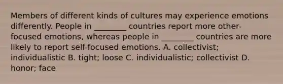 Members of different kinds of cultures may experience emotions differently. People in ________ countries report more other-focused emotions, whereas people in ________ countries are more likely to report self-focused emotions. A. collectivist; individualistic B. tight; loose C. individualistic; collectivist D. honor; face