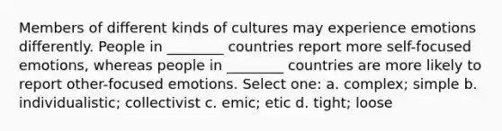 Members of different kinds of cultures may experience emotions differently. People in ________ countries report more self-focused emotions, whereas people in ________ countries are more likely to report other-focused emotions. Select one: a. complex; simple b. individualistic; collectivist c. emic; etic d. tight; loose