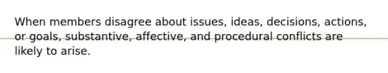 When members disagree about issues, ideas, decisions, actions, or goals, substantive, affective, and procedural conflicts are likely to arise.