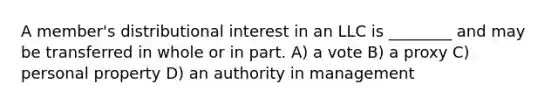 A member's distributional interest in an LLC is ________ and may be transferred in whole or in part. A) a vote B) a proxy C) personal property D) an authority in management