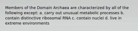 Members of the Domain Archaea are characterized by all of the following except: a. carry out unusual metabolic processes b. contain distinctive ribosomal RNA c. contain nuclei d. live in extreme environments