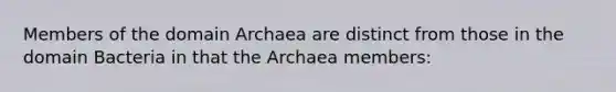 Members of the <a href='https://www.questionai.com/knowledge/kfXw10Rlnk-domain-archaea' class='anchor-knowledge'>domain archaea</a> are distinct from those in the <a href='https://www.questionai.com/knowledge/knPqsjgNUD-domain-bacteria' class='anchor-knowledge'>domain bacteria</a> in that the Archaea members: