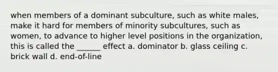 when members of a dominant subculture, such as white males, make it hard for members of minority subcultures, such as women, to advance to higher level positions in the organization, this is called the ______ effect a. dominator b. glass ceiling c. brick wall d. end-of-line