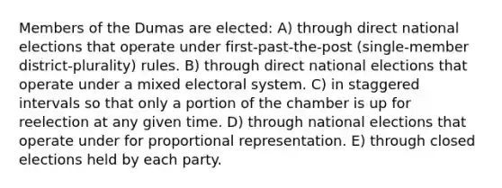 Members of the Dumas are elected: A) through direct national elections that operate under first-past-the-post (single-member district-plurality) rules. B) through direct national elections that operate under a mixed electoral system. C) in staggered intervals so that only a portion of the chamber is up for reelection at any given time. D) through national elections that operate under for proportional representation. E) through closed elections held by each party.