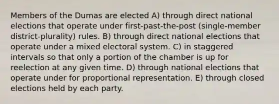 Members of the Dumas are elected A) through direct national elections that operate under first-past-the-post (single-member district-plurality) rules. B) through direct national elections that operate under a mixed electoral system. C) in staggered intervals so that only a portion of the chamber is up for reelection at any given time. D) through national elections that operate under for proportional representation. E) through closed elections held by each party.