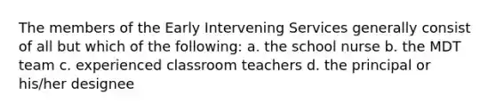 The members of the Early Intervening Services generally consist of all but which of the following: a. the school nurse b. the MDT team c. experienced classroom teachers d. the principal or his/her designee