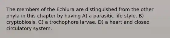 The members of the Echiura are distinguished from the other phyla in this chapter by having A) a parasitic life style. B) cryptobiosis. C) a trochophore larvae. D) a heart and closed circulatory system.