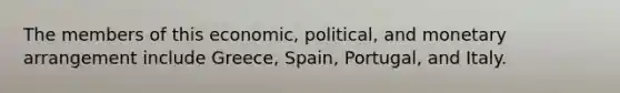 The members of this economic, political, and monetary arrangement include Greece, Spain, Portugal, and Italy.