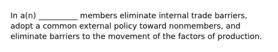 In a(n) __________ members eliminate internal trade barriers, adopt a common external policy toward nonmembers, and eliminate barriers to the movement of the factors of production.