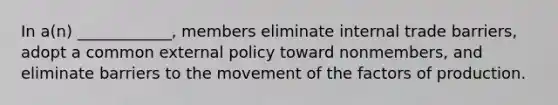 In a(n) ____________, members eliminate internal trade barriers, adopt a common external policy toward nonmembers, and eliminate barriers to the movement of the factors of production.