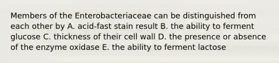 Members of the Enterobacteriaceae can be distinguished from each other by A. acid-fast stain result B. the ability to ferment glucose C. thickness of their cell wall D. the presence or absence of the enzyme oxidase E. the ability to ferment lactose