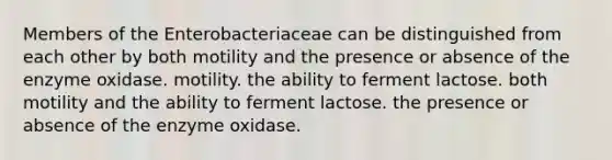 Members of the Enterobacteriaceae can be distinguished from each other by both motility and the presence or absence of the enzyme oxidase. motility. the ability to ferment lactose. both motility and the ability to ferment lactose. the presence or absence of the enzyme oxidase.