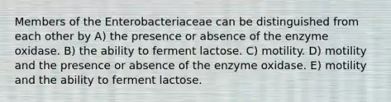 Members of the Enterobacteriaceae can be distinguished from each other by A) the presence or absence of the enzyme oxidase. B) the ability to ferment lactose. C) motility. D) motility and the presence or absence of the enzyme oxidase. E) motility and the ability to ferment lactose.