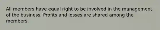 All members have equal right to be involved in the management of the business. Profits and losses are shared among the members.