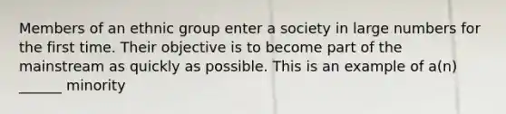 Members of an ethnic group enter a society in large numbers for the first time. Their objective is to become part of the mainstream as quickly as possible. This is an example of a(n) ______ minority