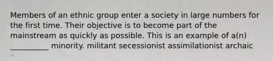 Members of an ethnic group enter a society in large numbers for the first time. Their objective is to become part of the mainstream as quickly as possible. This is an example of a(n) __________ minority. militant secessionist assimilationist archaic