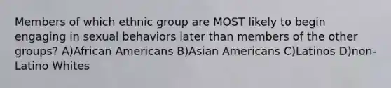 Members of which ethnic group are MOST likely to begin engaging in sexual behaviors later than members of the other groups? A)African Americans B)Asian Americans C)Latinos D)non-Latino Whites