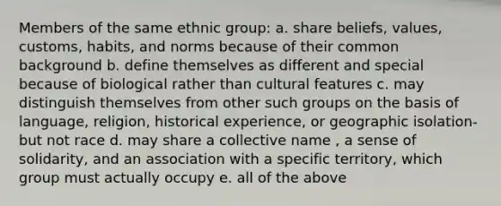 Members of the same ethnic group: a. share beliefs, values, customs, habits, and norms because of their common background b. define themselves as different and special because of biological rather than cultural features c. may distinguish themselves from other such groups on the basis of language, religion, historical experience, or geographic isolation- but not race d. may share a collective name , a sense of solidarity, and an association with a specific territory, which group must actually occupy e. all of the above