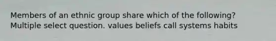 Members of an ethnic group share which of the following? Multiple select question. values beliefs call systems habits