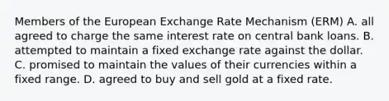 Members of the European Exchange Rate Mechanism​ (ERM) A. all agreed to charge the same interest rate on central bank loans. B. attempted to maintain a fixed exchange rate against the dollar. C. promised to maintain the values of their currencies within a fixed range. D. agreed to buy and sell gold at a fixed rate.