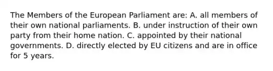 The Members of the European Parliament are: A. all members of their own national parliaments. B. under instruction of their own party from their home nation. C. appointed by their national governments. D. directly elected by EU citizens and are in office for 5 years.