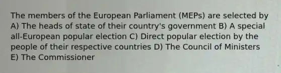 The members of the European Parliament (MEPs) are selected by A) The heads of state of their country's government B) A special all-European popular election C) Direct popular election by the people of their respective countries D) The Council of Ministers E) The Commissioner