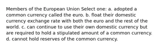 Members of the European Union Select one: a. adopted a common currency called the euro. b. float their domestic currency exchange rate with both the euro and the rest of the world. c. can continue to use their own domestic currency but are required to hold a stipulated amount of a common currency. d. cannot hold reserves of the common currency.