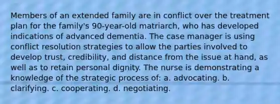 Members of an extended family are in conflict over the treatment plan for the family's 90-year-old matriarch, who has developed indications of advanced dementia. The case manager is using conflict resolution strategies to allow the parties involved to develop trust, credibility, and distance from the issue at hand, as well as to retain personal dignity. The nurse is demonstrating a knowledge of the strategic process of: a. advocating. b. clarifying. c. cooperating. d. negotiating.