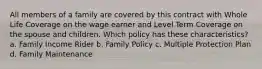 All members of a family are covered by this contract with Whole Life Coverage on the wage earner and Level Term Coverage on the spouse and children. Which policy has these characteristics? a. Family Income Rider b. Family Policy c. Multiple Protection Plan d. Family Maintenance