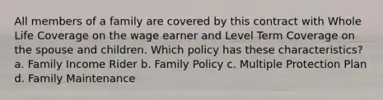 All members of a family are covered by this contract with Whole Life Coverage on the wage earner and Level Term Coverage on the spouse and children. Which policy has these characteristics? a. Family Income Rider b. Family Policy c. Multiple Protection Plan d. Family Maintenance