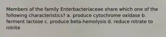 Members of the family Enterbacteriaceae share which one of the following characteristics? a. produce cytochrome oxidase b. ferment lactose c. produce beta-hemolysis d. reduce nitrate to nitrite