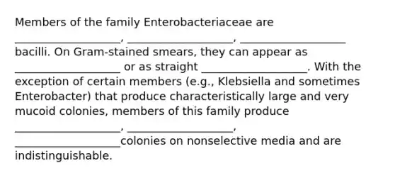 Members of the family Enterobacteriaceae are ___________________, ___________________, ___________________ bacilli. On Gram-stained smears, they can appear as ___________________ or as straight ___________________. With the exception of certain members (e.g., Klebsiella and sometimes Enterobacter) that produce characteristically large and very mucoid colonies, members of this family produce ___________________, ___________________, ___________________colonies on nonselective media and are indistinguishable.