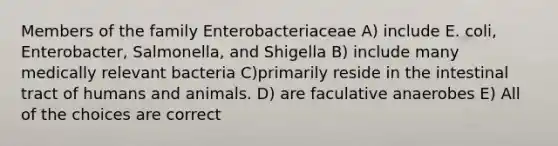 Members of the family Enterobacteriaceae A) include E. coli, Enterobacter, Salmonella, and Shigella B) include many medically relevant bacteria C)primarily reside in the intestinal tract of humans and animals. D) are faculative anaerobes E) All of the choices are correct