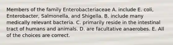 Members of the family Enterobacteriaceae A. include E. coli, Enterobacter, Salmonella, and Shigella. B. include many medically relevant bacteria. C. primarily reside in the intestinal tract of humans and animals. D. are facultative anaerobes. E. All of the choices are correct.