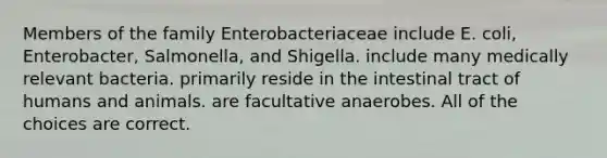 Members of the family Enterobacteriaceae include E. coli, Enterobacter, Salmonella, and Shigella. include many medically relevant bacteria. primarily reside in the intestinal tract of humans and animals. are facultative anaerobes. All of the choices are correct.