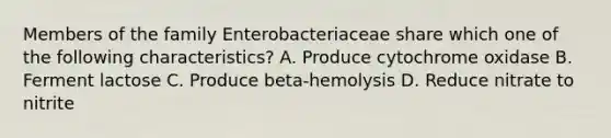 Members of the family Enterobacteriaceae share which one of the following characteristics? A. Produce cytochrome oxidase B. Ferment lactose C. Produce beta-hemolysis D. Reduce nitrate to nitrite