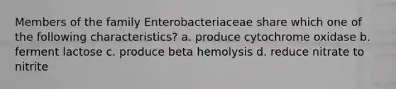 Members of the family Enterobacteriaceae share which one of the following characteristics? a. produce cytochrome oxidase b. ferment lactose c. produce beta hemolysis d. reduce nitrate to nitrite