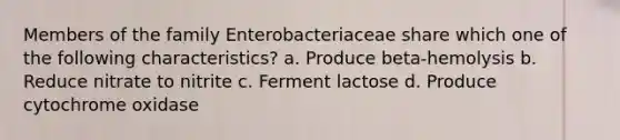 Members of the family Enterobacteriaceae share which one of the following characteristics? a. Produce beta-hemolysis b. Reduce nitrate to nitrite c. Ferment lactose d. Produce cytochrome oxidase