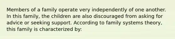 Members of a family operate very independently of one another. In this family, the children are also discouraged from asking for advice or seeking support. According to family systems theory, this family is characterized by: