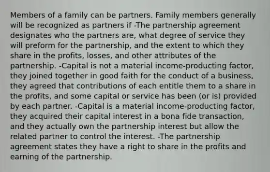 Members of a family can be partners. Family members generally will be recognized as partners if -The partnership agreement designates who the partners are, what degree of service they will preform for the partnership, and the extent to which they share in the profits, losses, and other attributes of the partnership. -Capital is not a material income-producting factor, they joined together in good faith for the conduct of a business, they agreed that contributions of each entitle them to a share in the profits, and some capital or service has been (or is) provided by each partner. -Capital is a material income-producting factor, they acquired their capital interest in a bona fide transaction, and they actually own the partnership interest but allow the related partner to control the interest. -The partnership agreement states they have a right to share in the profits and earning of the partnership.