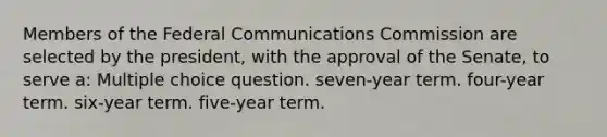 Members of the Federal Communications Commission are selected by the president, with the approval of the Senate, to serve a: Multiple choice question. seven-year term. four-year term. six-year term. five-year term.