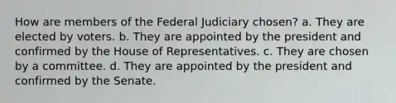 How are members of the Federal Judiciary chosen? a. They are elected by voters. b. They are appointed by the president and confirmed by the House of Representatives. c. They are chosen by a committee. d. They are appointed by the president and confirmed by the Senate.